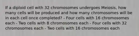 If a diploid cell with 32 chromosomes undergoes Meiosis, how many cells will be produced and how many chromosomes will be in each cell once completed? - Four cells with 16 chromosomes each - Two cells with 8 chromosomes each - Four cells with 32 chromosomes each - Two cells with 16 chromosomes each