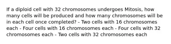 If a diploid cell with 32 chromosomes undergoes Mitosis, how many cells will be produced and how many chromosomes will be in each cell once completed? - Two cells with 16 chromosomes each - Four cells with 16 chromosomes each - Four cells with 32 chromosomes each - Two cells with 32 chromosomes each