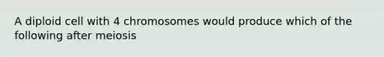 A diploid cell with 4 chromosomes would produce which of the following after meiosis