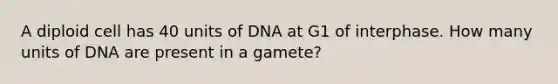 A diploid cell has 40 units of DNA at G1 of interphase. How many units of DNA are present in a gamete?