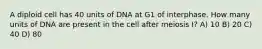 A diploid cell has 40 units of DNA at G1 of interphase. How many units of DNA are present in the cell after meiosis I? A) 10 B) 20 C) 40 D) 80