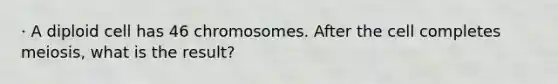 · A diploid cell has 46 chromosomes. After the cell completes meiosis, what is the result?