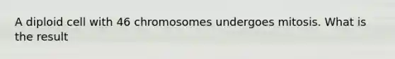 A diploid cell with 46 chromosomes undergoes mitosis. What is the result