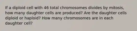 If a diploid cell with 46 total chromosomes divides by mitosis, how many daughter cells are produced? Are the daughter cells diploid or haploid? How many chromosomes are in each daughter cell?