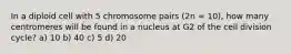 In a diploid cell with 5 chromosome pairs (2n = 10), how many centromeres will be found in a nucleus at G2 of the cell division cycle? a) 10 b) 40 c) 5 d) 20