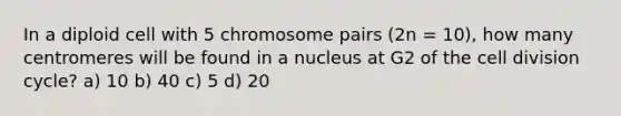 In a diploid cell with 5 chromosome pairs (2n = 10), how many centromeres will be found in a nucleus at G2 of the cell division cycle? a) 10 b) 40 c) 5 d) 20