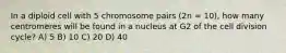 In a diploid cell with 5 chromosome pairs (2n = 10), how many centromeres will be found in a nucleus at G2 of the cell division cycle? A) 5 B) 10 C) 20 D) 40