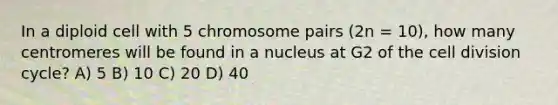 In a diploid cell with 5 chromosome pairs (2n = 10), how many centromeres will be found in a nucleus at G2 of the cell division cycle? A) 5 B) 10 C) 20 D) 40