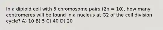 In a diploid cell with 5 chromosome pairs (2n = 10), how many centromeres will be found in a nucleus at G2 of the cell division cycle? A) 10 B) 5 C) 40 D) 20