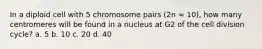 In a diploid cell with 5 chromosome pairs (2n = 10), how many centromeres will be found in a nucleus at G2 of the cell division cycle? a. 5 b. 10 c. 20 d. 40