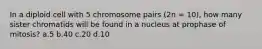 In a diploid cell with 5 chromosome pairs (2n = 10), how many sister chromatids will be found in a nucleus at prophase of mitosis? a.5 b.40 c.20 d.10