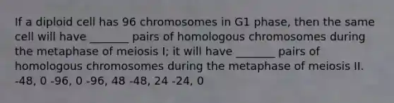 If a diploid cell has 96 chromosomes in G1 phase, then the same cell will have _______ pairs of homologous chromosomes during the metaphase of meiosis I; it will have _______ pairs of homologous chromosomes during the metaphase of meiosis II. -48, 0 -96, 0 -96, 48 -48, 24 -24, 0