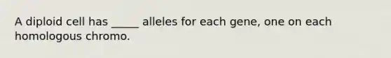 A diploid cell has _____ alleles for each gene, one on each homologous chromo.