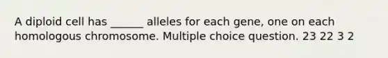 A diploid cell has ______ alleles for each gene, one on each homologous chromosome. Multiple choice question. 23 22 3 2