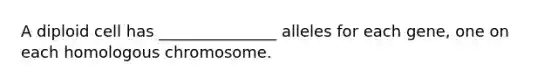 A diploid cell has _______________ alleles for each gene, one on each homologous chromosome.