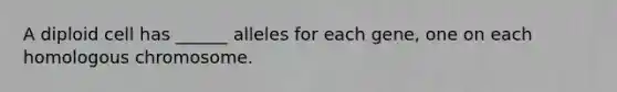 A diploid cell has ______ alleles for each gene, one on each homologous chromosome.