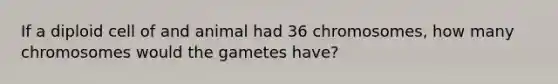 If a diploid cell of and animal had 36 chromosomes, how many chromosomes would the gametes have?