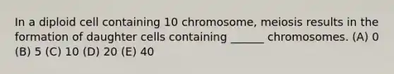 In a diploid cell containing 10 chromosome, meiosis results in the formation of daughter cells containing ______ chromosomes. (A) 0 (B) 5 (C) 10 (D) 20 (E) 40