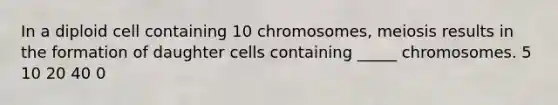 In a diploid cell containing 10 chromosomes, meiosis results in the formation of daughter cells containing _____ chromosomes. 5 10 20 40 0