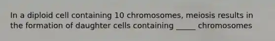 In a diploid cell containing 10 chromosomes, meiosis results in the formation of daughter cells containing _____ chromosomes