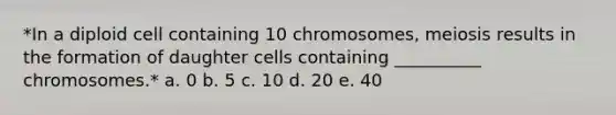 *In a diploid cell containing 10 chromosomes, meiosis results in the formation of daughter cells containing __________ chromosomes.* a. 0 b. 5 c. 10 d. 20 e. 40