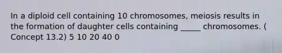 In a diploid cell containing 10 chromosomes, meiosis results in the formation of daughter cells containing _____ chromosomes. ( Concept 13.2) 5 10 20 40 0