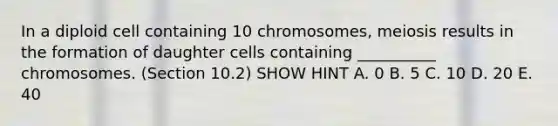 In a diploid cell containing 10 chromosomes, meiosis results in the formation of daughter cells containing __________ chromosomes. (Section 10.2) SHOW HINT A. 0 B. 5 C. 10 D. 20 E. 40