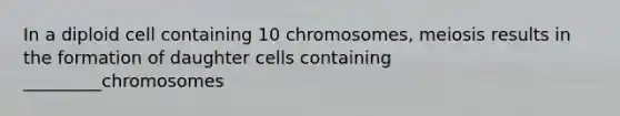 In a diploid cell containing 10 chromosomes, meiosis results in the formation of daughter cells containing _________chromosomes