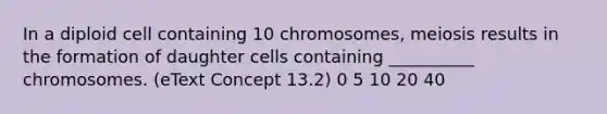 In a diploid cell containing 10 chromosomes, meiosis results in the formation of daughter cells containing __________ chromosomes. (eText Concept 13.2) 0 5 10 20 40