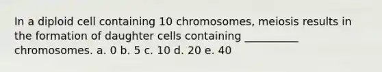 In a diploid cell containing 10 chromosomes, meiosis results in the formation of daughter cells containing __________ chromosomes. a. 0 b. 5 c. 10 d. 20 e. 40