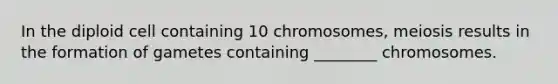 In the diploid cell containing 10 chromosomes, meiosis results in the formation of gametes containing ________ chromosomes.