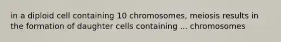 in a diploid cell containing 10 chromosomes, meiosis results in the formation of daughter cells containing ... chromosomes