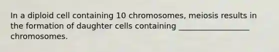 In a diploid cell containing 10 chromosomes, meiosis results in the formation of daughter cells containing __________________ chromosomes.