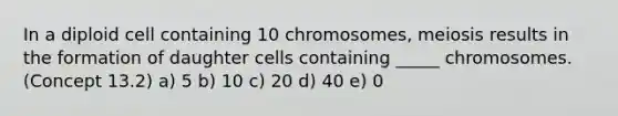 In a diploid cell containing 10 chromosomes, meiosis results in the formation of daughter cells containing _____ chromosomes. (Concept 13.2) a) 5 b) 10 c) 20 d) 40 e) 0