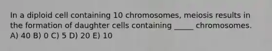 In a diploid cell containing 10 chromosomes, meiosis results in the formation of daughter cells containing _____ chromosomes. A) 40 B) 0 C) 5 D) 20 E) 10