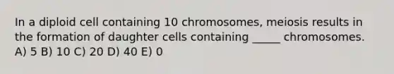 In a diploid cell containing 10 chromosomes, meiosis results in the formation of daughter cells containing _____ chromosomes. A) 5 B) 10 C) 20 D) 40 E) 0