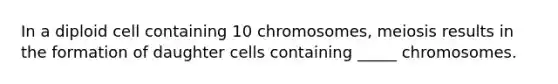 In a diploid cell containing 10 chromosomes, meiosis results in the formation of daughter cells containing _____ chromosomes.