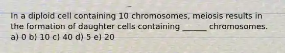 In a diploid cell containing 10 chromosomes, meiosis results in the formation of daughter cells containing ______ chromosomes. a) 0 b) 10 c) 40 d) 5 e) 20