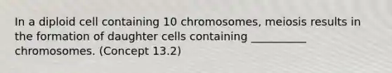 In a diploid cell containing 10 chromosomes, meiosis results in the formation of daughter cells containing __________ chromosomes. (Concept 13.2)