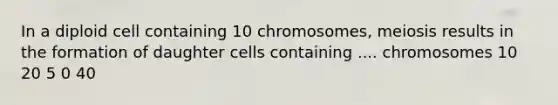 In a diploid cell containing 10 chromosomes, meiosis results in the formation of daughter cells containing .... chromosomes 10 20 5 0 40