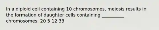 In a diploid cell containing 10 chromosomes, meiosis results in the formation of daughter cells containing __________ chromosomes. 20 5 12 33