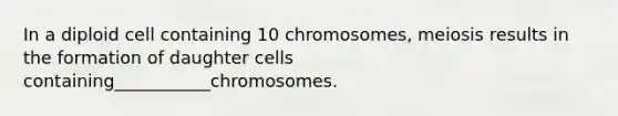 In a diploid cell containing 10 chromosomes, meiosis results in the formation of daughter cells containing___________chromosomes.