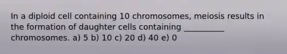 In a diploid cell containing 10 chromosomes, meiosis results in the formation of daughter cells containing __________ chromosomes. a) 5 b) 10 c) 20 d) 40 e) 0