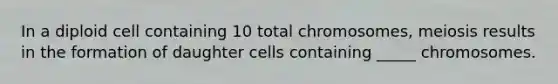 In a diploid cell containing 10 total chromosomes, meiosis results in the formation of daughter cells containing _____ chromosomes.