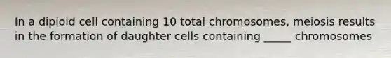 In a diploid cell containing 10 total chromosomes, meiosis results in the formation of daughter cells containing _____ chromosomes