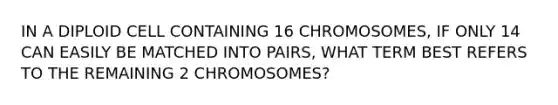 IN A DIPLOID CELL CONTAINING 16 CHROMOSOMES, IF ONLY 14 CAN EASILY BE MATCHED INTO PAIRS, WHAT TERM BEST REFERS TO THE REMAINING 2 CHROMOSOMES?