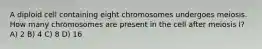 A diploid cell containing eight chromosomes undergoes meiosis. How many chromosomes are present in the cell after meiosis I? A) 2 B) 4 C) 8 D) 16