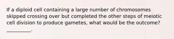 If a diploid cell containing a large number of chromosomes skipped crossing over but completed the other steps of meiotic <a href='https://www.questionai.com/knowledge/kjHVAH8Me4-cell-division' class='anchor-knowledge'>cell division</a> to produce gametes, what would be the outcome?__________.