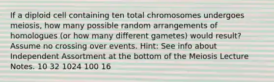 If a diploid cell containing ten total chromosomes undergoes meiosis, how many possible random arrangements of homologues (or how many different gametes) would result? Assume no crossing over events. Hint: See info about Independent Assortment at the bottom of the Meiosis Lecture Notes. 10 32 1024 100 16