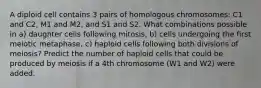 A diploid cell contains 3 pairs of homologous chromosomes: C1 and C2, M1 and M2, and S1 and S2. What combinations possible in a) daughter cells following mitosis, b) cells undergoing the first meiotic metaphase, c) haploid cells following both divisions of meiosis? Predict the number of haploid cells that could be produced by meiosis if a 4th chromosome (W1 and W2) were added.